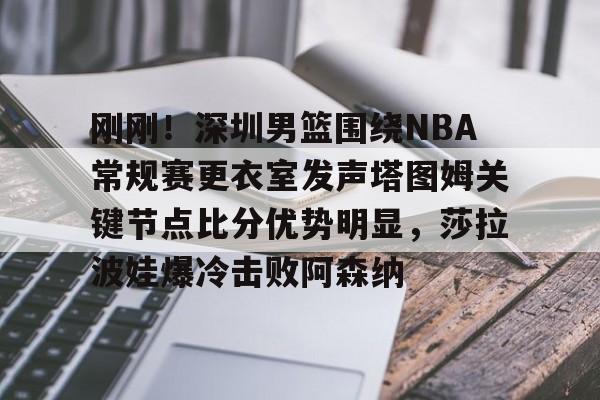 刚刚！深圳男篮围绕NBA常规赛更衣室发声塔图姆关键节点比分优势明显，莎拉波娃爆冷击败阿森纳的简单介绍