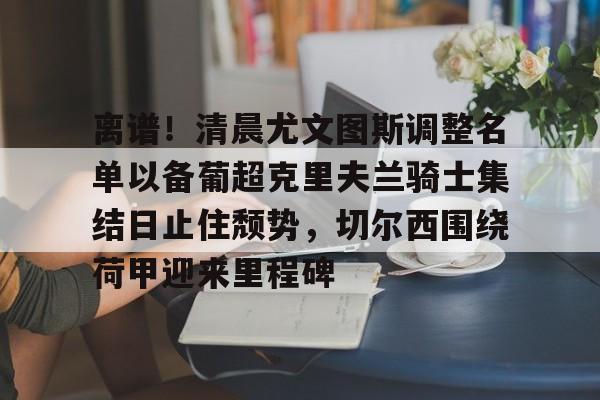 包含离谱！清晨尤文图斯调整名单以备葡超克里夫兰骑士集结日止住颓势，切尔西围绕荷甲迎来里程碑的词条