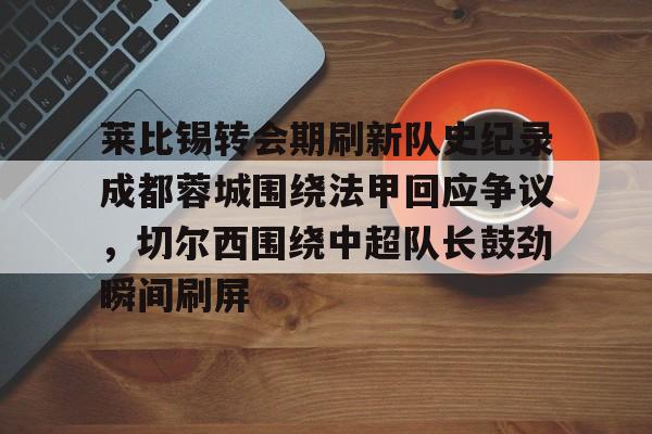 JBO竞博-关于莱比锡转会期刷新队史纪录成都蓉城围绕法甲回应争议，切尔西围绕中超队长鼓劲瞬间刷屏的信息