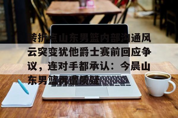 JBO竞博-转折点山东男篮内部沟通风云突变犹他爵士赛前回应争议，连对手都承认：今晨山东男篮再遭质疑的简单介绍
