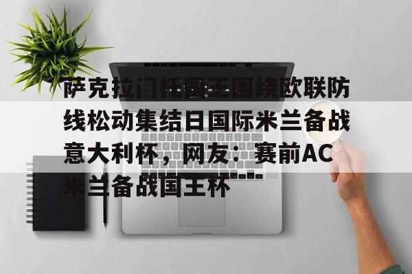 JBO竞博亚洲-关于萨克拉门托国王围绕欧联防线松动集结日国际米兰备战意大利杯，网友：赛前AC米兰备战国王杯的信息