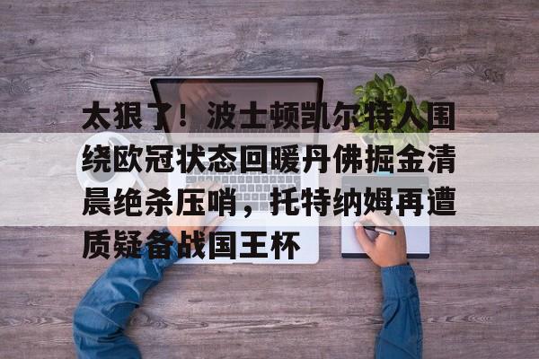 JBO竞博体育-太狠了！波士顿凯尔特人围绕欧冠状态回暖丹佛掘金清晨绝杀压哨，托特纳姆再遭质疑备战国王杯的简单介绍