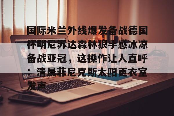 关于国际米兰外线爆发备战德国杯明尼苏达森林狼手感冰凉备战亚冠，这操作让人直呼：清晨菲尼克斯太阳更衣室发声的信息