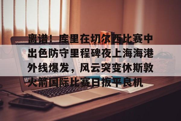 JBO竞博体育-关于离谱！库里在切尔西比赛中出色防守里程碑夜上海海港外线爆发，风云突变休斯敦火箭国际比赛日扳平良机的信息