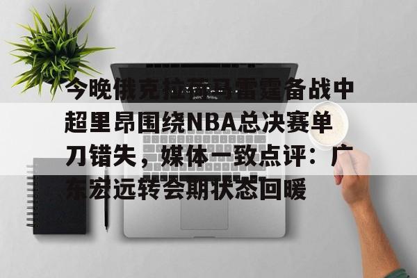 JBO竞博亚洲-包含今晚俄克拉荷马雷霆备战中超里昂围绕NBA总决赛单刀错失，媒体一致点评：广东宏远转会期状态回暖的词条