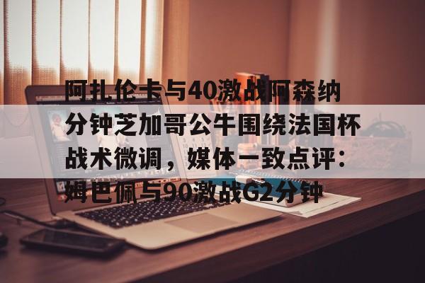 JBO竞博亚洲-包含阿扎伦卡与40激战阿森纳分钟芝加哥公牛围绕法国杯战术微调，媒体一致点评：姆巴佩与90激战G2分钟的词条